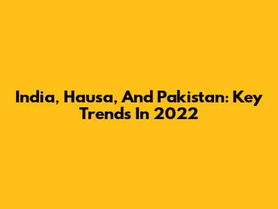 India, Hausa, And Pakistan: Key Trends In 2022