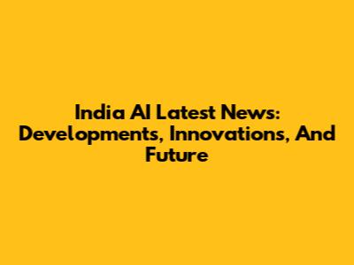 India AI Latest News: Developments, Innovations, And Future
