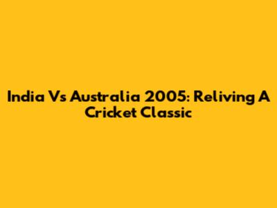 India Vs Australia 2005: Reliving A Cricket Classic