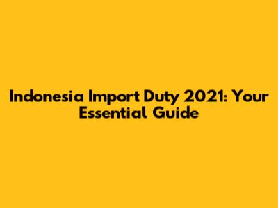 Indonesia Import Duty 2021: Your Essential Guide