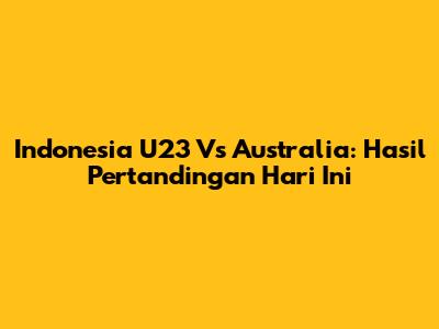 Indonesia U23 Vs Australia: Hasil Pertandingan Hari Ini
