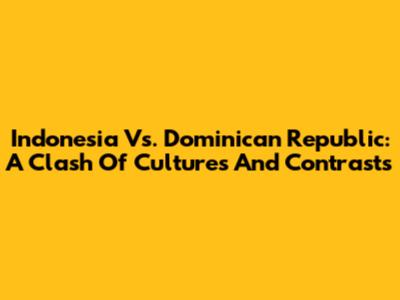 Indonesia Vs. Dominican Republic: A Clash Of Cultures And Contrasts