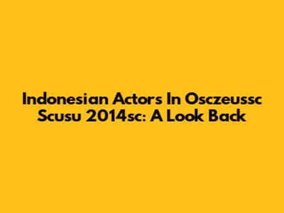 Indonesian Actors In Osczeussc Scusu 2014sc: A Look Back