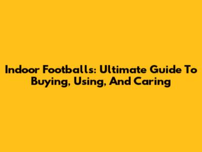 Indoor Footballs: Ultimate Guide To Buying, Using, And Caring