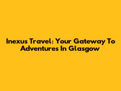 Inexus Travel: Your Gateway To Adventures In Glasgow