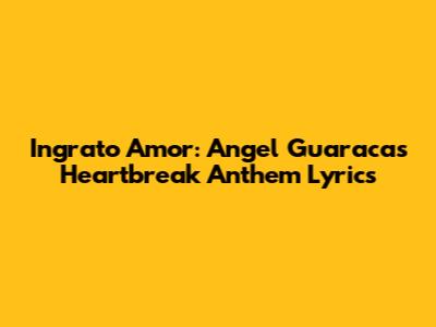 Ingrato Amor: Angel Guaraca's Heartbreak Anthem Lyrics
