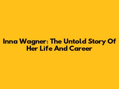 Inna Wagner: The Untold Story Of Her Life And Career