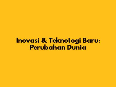 Inovasi & Teknologi Baru: Perubahan Dunia