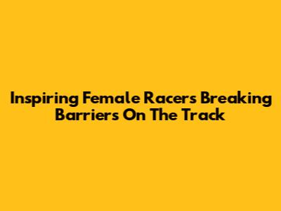 Inspiring Female Racers Breaking Barriers On The Track
