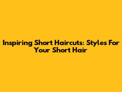 Inspiring Short Haircuts: Styles For Your Short Hair