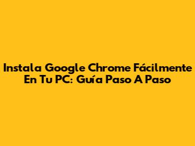 Instala Google Chrome Fácilmente En Tu PC: Guía Paso A Paso