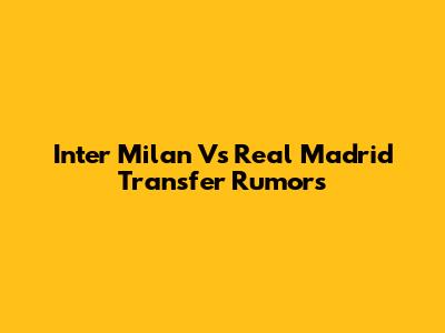 Inter Milan Vs Real Madrid Transfer Rumors