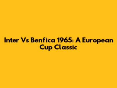 Inter Vs Benfica 1965: A European Cup Classic