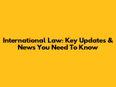 International Law: Key Updates & News You Need To Know