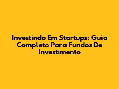 Investindo Em Startups: Guia Completo Para Fundos De Investimento