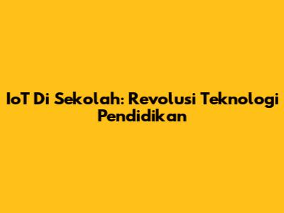 IoT Di Sekolah: Revolusi Teknologi Pendidikan