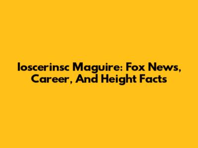 Ioscerinsc Maguire: Fox News, Career, And Height Facts