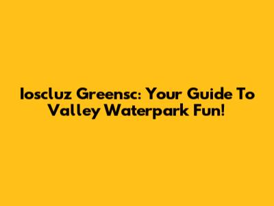 Ioscluz Greensc: Your Guide To Valley Waterpark Fun!