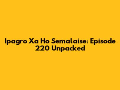 Ipagro Xa Ho Semalaise: Episode 220 Unpacked