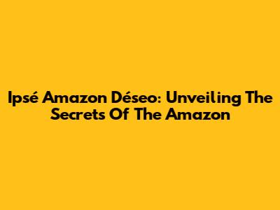Ipsé Amazon Déseo: Unveiling The Secrets Of The Amazon