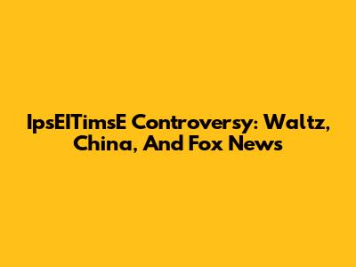 IpsEITimsE Controversy: Waltz, China, And Fox News