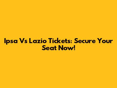 Ipsa Vs Lazio Tickets: Secure Your Seat Now!