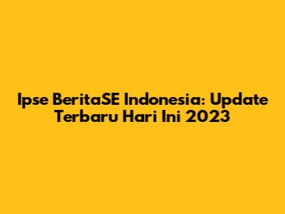 Ipse BeritaSE Indonesia: Update Terbaru Hari Ini 2023