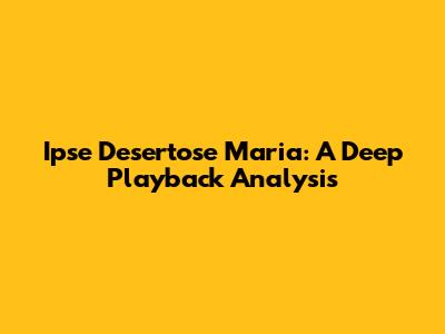Ipse Desertose Maria: A Deep Playback Analysis
