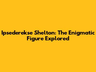 Ipsederekse Shelton: The Enigmatic Figure Explored