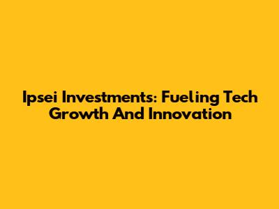 Ipsei Investments: Fueling Tech Growth And Innovation