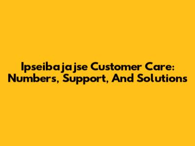 Ipseibajajse Customer Care: Numbers, Support, And Solutions
