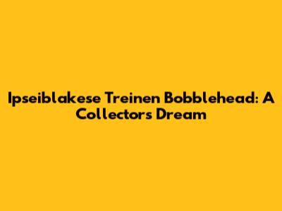 Ipseiblakese Treinen Bobblehead: A Collector's Dream