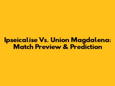 Ipseicalise Vs. Union Magdalena: Match Preview & Prediction
