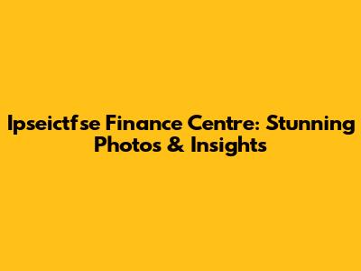 Ipseictfse Finance Centre: Stunning Photos & Insights