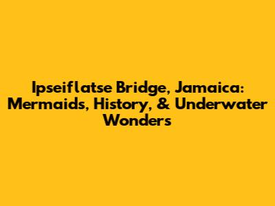 Ipseiflatse Bridge, Jamaica: Mermaids, History, & Underwater Wonders