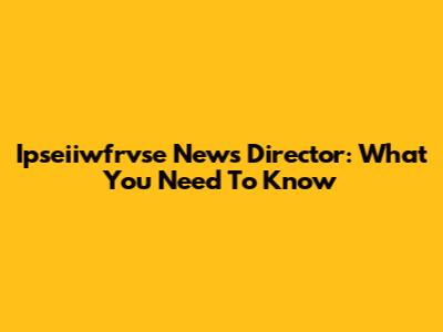 Ipseiiwfrvse News Director: What You Need To Know