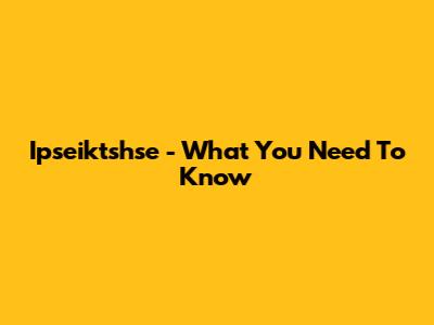 Ipseiktshse - What You Need To Know