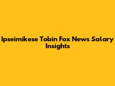 Ipseimikese Tobin Fox News Salary Insights