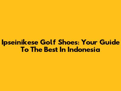 Ipseinikese Golf Shoes: Your Guide To The Best In Indonesia