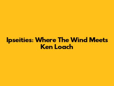 Ipseities: Where The Wind Meets Ken Loach