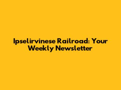 Ipselirvinese Railroad: Your Weekly Newsletter
