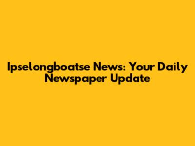 Ipselongboatse News: Your Daily Newspaper Update