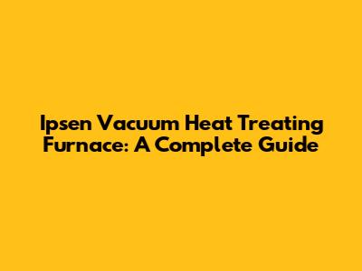 Ipsen Vacuum Heat Treating Furnace: A Complete Guide