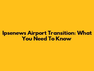 Ipsenews Airport Transition: What You Need To Know