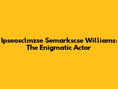 Ipseosclmzse Semarkscse Williams: The Enigmatic Actor
