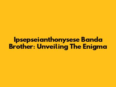 Ipsepseianthonysese Banda Brother: Unveiling The Enigma