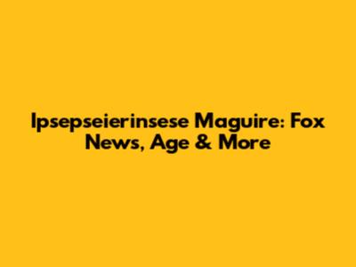 Ipsepseierinsese Maguire: Fox News, Age & More