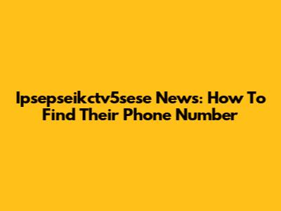 Ipsepseikctv5sese News: How To Find Their Phone Number