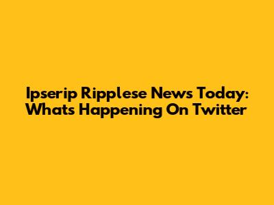 Ipserip Ripplese News Today: What's Happening On Twitter
