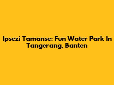 Ipsezi Tamanse: Fun Water Park In Tangerang, Banten